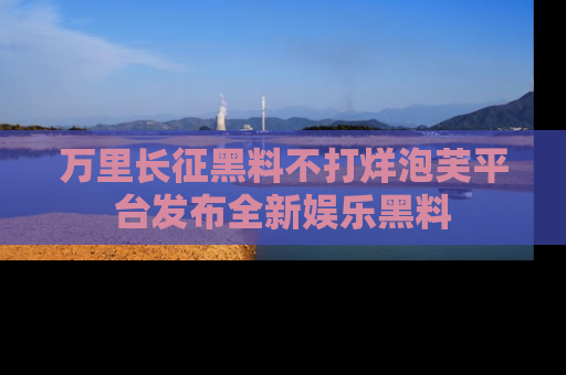 万里长征黑料不打烊泡芙平台发布全新娱乐黑料