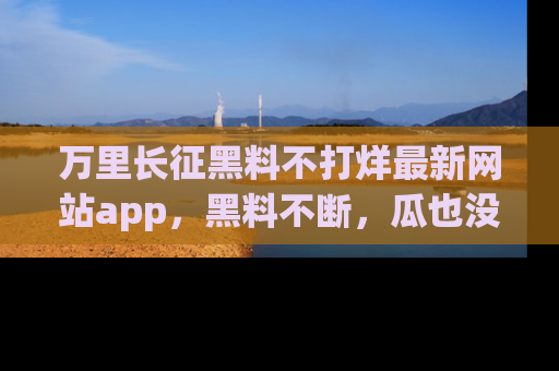 万里长征黑料不打烊最新网站app，黑料不断，瓜也没断，真香！