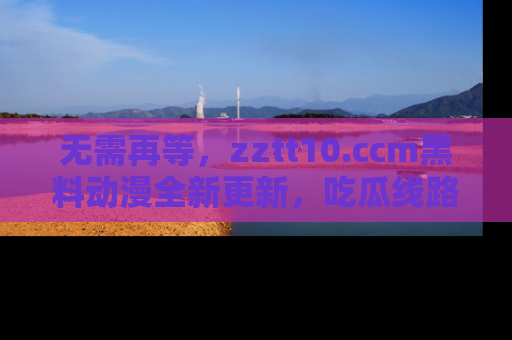 无需再等，zztt10.ccm黑料动漫全新更新，吃瓜线路佛系推荐！