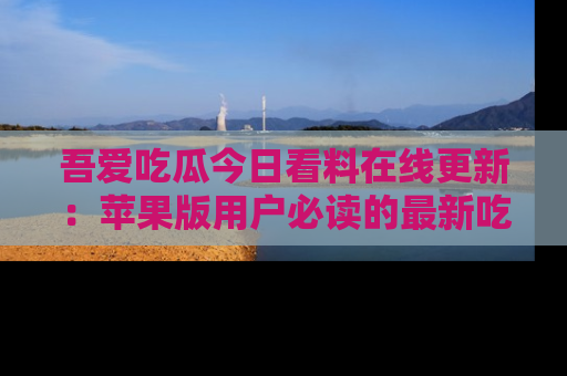 吾爱吃瓜今日看料在线更新：苹果版用户必读的最新吃瓜技巧