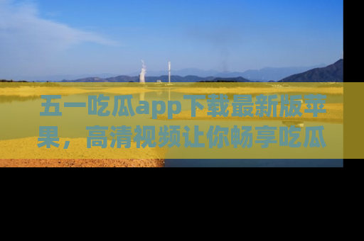 五一吃瓜app下载最新版苹果，高清视频让你畅享吃瓜乐趣