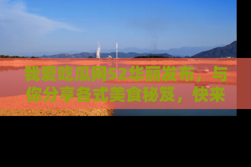 我爱吃瓜网52华丽发布，与你分享各式美食秘笈，快来加入我们的吃瓜大家庭！