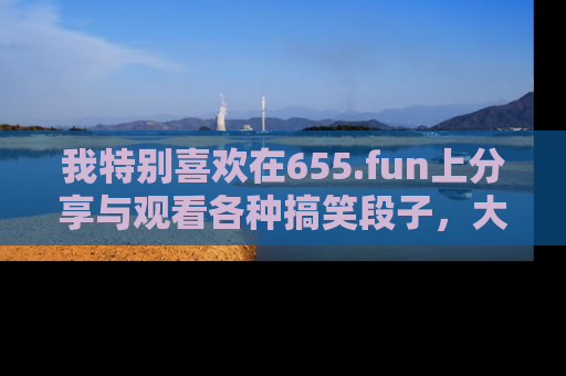我特别喜欢在655.fun上分享与观看各种搞笑段子，大家一起来享受乐趣吧！