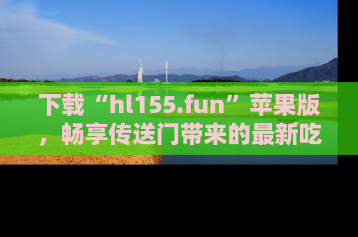 下载“hl155.fun”苹果版，畅享传送门带来的最新吃瓜资讯