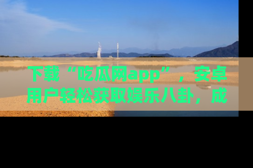 下载“吃瓜网app”，安卓用户轻松获取娱乐八卦，成为身边的知情达人！