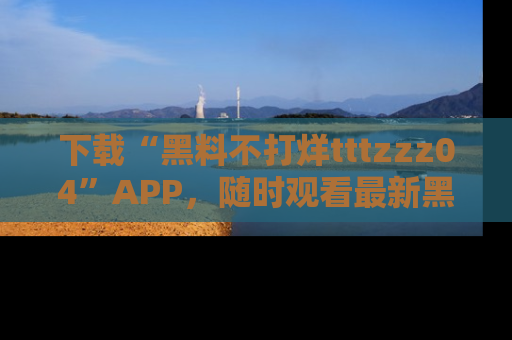 下载“黑料不打烊tttzzz04”APP，随时观看最新黑料不打烊tttzzz04在线！