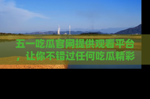五一吃瓜官网提供观看平台，让你不错过任何吃瓜精彩瞬间