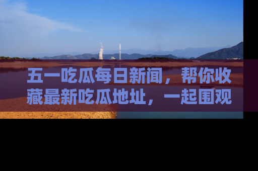 五一吃瓜每日新闻，帮你收藏最新吃瓜地址，一起围观吧！