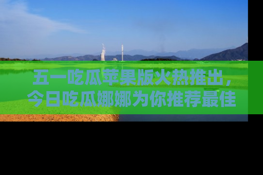 五一吃瓜苹果版火热推出，今日吃瓜娜娜为你推荐最佳美食！