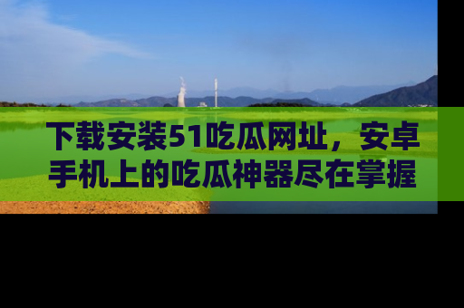 下载安装51吃瓜网址，安卓手机上的吃瓜神器尽在掌握