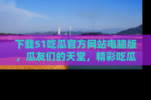 下载51吃瓜官方网站电脑版，瓜友们的天堂，精彩吃瓜故事不容错过！