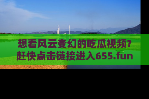 想看风云变幻的吃瓜视频？赶快点击链接进入655.fun吧！