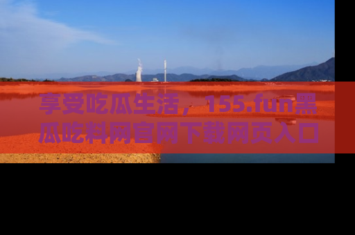 享受吃瓜生活，155.fun黑瓜吃料网官网下载网页入口全解析