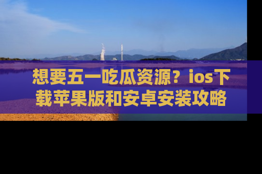 想要五一吃瓜资源？ios下载苹果版和安卓安装攻略