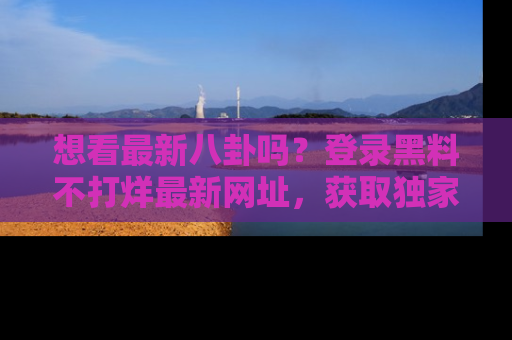 想看最新八卦吗？登录黑料不打烊最新网址，获取独家内容
