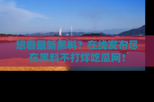 想看最新黑料？在线发布尽在黑料不打烊吃瓜网！