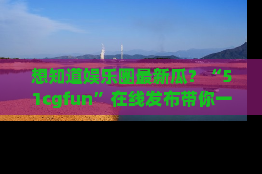 想知道娱乐圈最新瓜？“51cgfun”在线发布带你一探究竟！