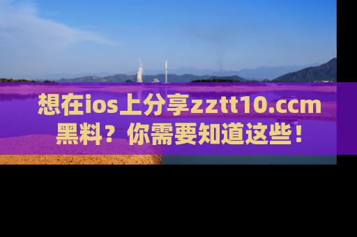 想在ios上分享zztt10.ccm黑料?你需要知道这些!