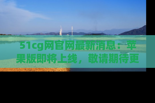 51cg网官网最新消息：苹果版即将上线，敬请期待更多吃瓜内容！