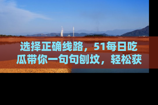 选择正确线路，51每日吃瓜带你一句句刨坟，轻松获取娱乐新资讯