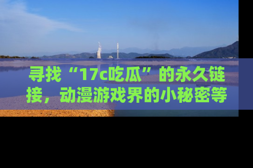 寻找“17c吃瓜”的永久链接，动漫游戏界的小秘密等你来揭秘！