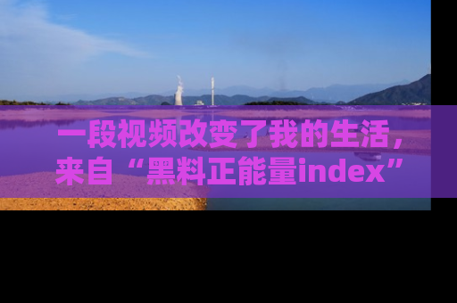 一段视频改变了我的生活，来自“黑料正能量index”的真实分享