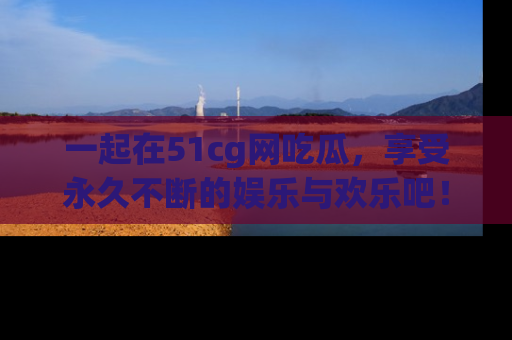 一起在51cg网吃瓜，享受永久不断的娱乐与欢乐吧！
