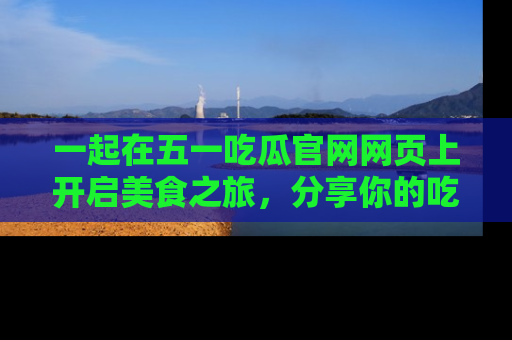 一起在五一吃瓜官网网页上开启美食之旅，分享你的吃瓜故事与精彩瞬间！