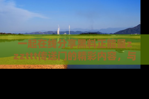 一起在线分享黑料正能量zzzttt传送门的精彩内容，与朋友互动！