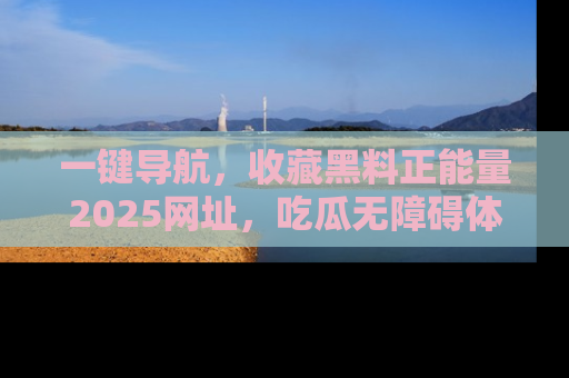 一键导航，收藏黑料正能量2025网址，吃瓜无障碍体验