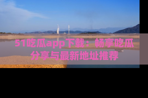 51吃瓜app下载：畅享吃瓜分享与最新地址推荐