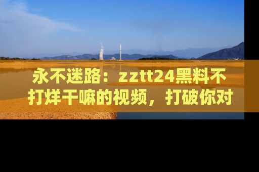 永不迷路：zztt24黑料不打烊干嘛的视频，打破你对吃瓜的固有认知！