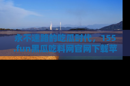 永不迷路的吃瓜时代，155.fun黑瓜吃料网官网下载苹果版陪你同行！