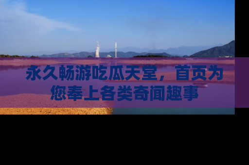 永久畅游吃瓜天堂，首页为您奉上各类奇闻趣事