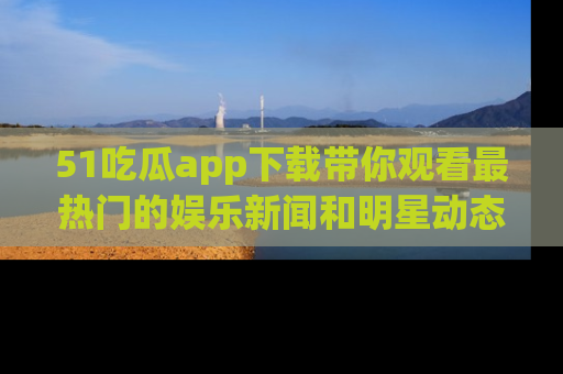 51吃瓜app下载带你观看最热门的娱乐新闻和明星动态