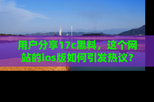 用户分享17c黑料,这个网站的ios版如何引发热议?