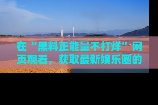 在“黑料正能量不打烊”网页观看,获取最新娱乐圈的正能量与黑料揭秘!