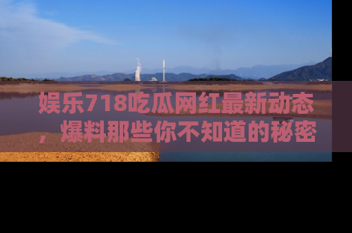 娱乐718吃瓜网红最新动态,爆料那些你不知道的秘密!