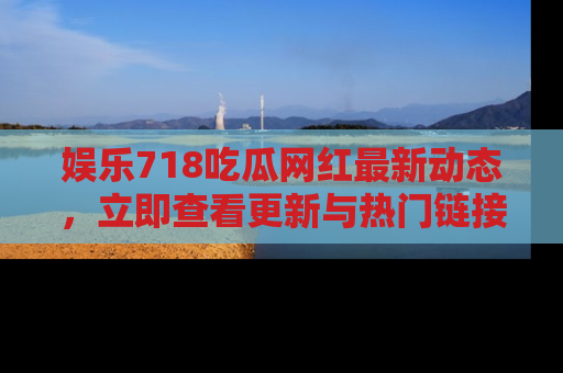 娱乐718吃瓜网红最新动态,立即查看更新与热门链接吧!