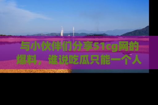 与小伙伴们分享51cg网的爆料,谁说吃瓜只能一个人?