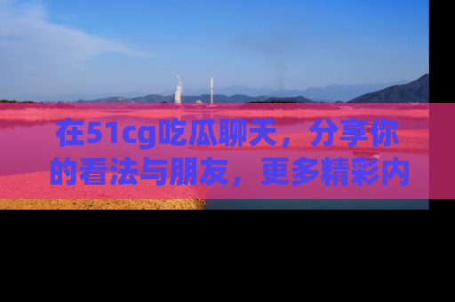 在51cg吃瓜聊天,分享你的看法与朋友,更多精彩内容请浏览网址www.51cg.com!