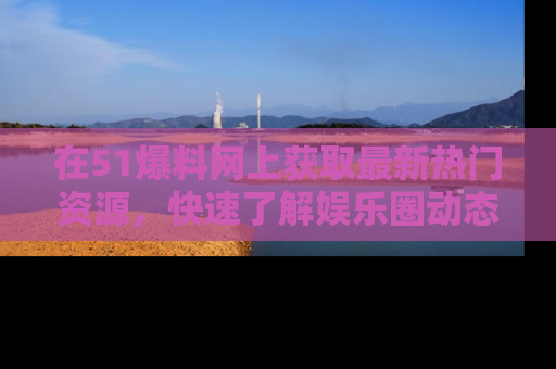 在51爆料网上获取最新热门资源,快速了解娱乐圈动态