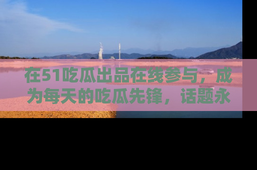 在51吃瓜出品在线参与,成为每天的吃瓜先锋,话题永不落幕!