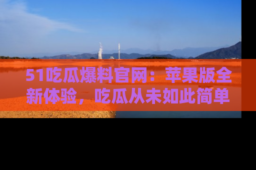 51吃瓜爆料官网:苹果版全新体验,吃瓜从未如此简单