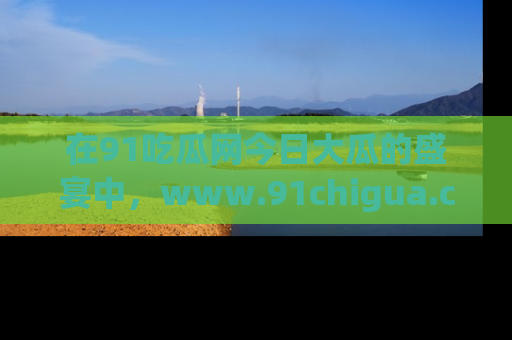 在91吃瓜网今日大瓜的盛宴中,www.91chigua.com带你领略每个让人咋舌的精彩故事!