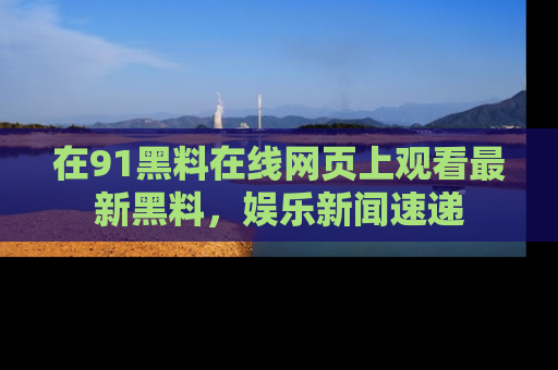 在91黑料在线网页上观看最新黑料,娱乐新闻速递