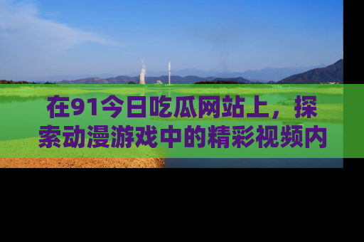 在91今日吃瓜网站上,探索动漫游戏中的精彩视频内容