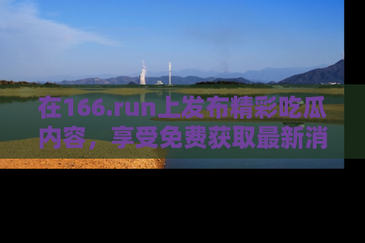 在166.run上发布精彩吃瓜内容,享受免费获取最新消息的乐趣!
