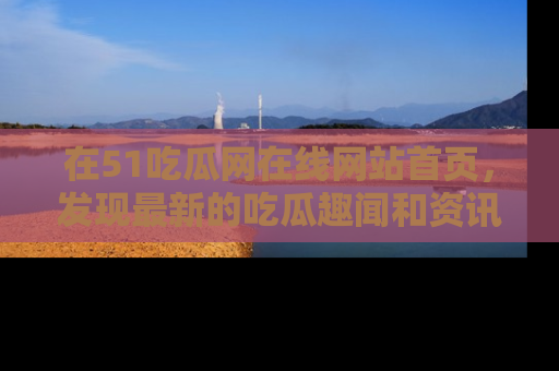 在51吃瓜网在线网站首页,发现最新的吃瓜趣闻和资讯分享