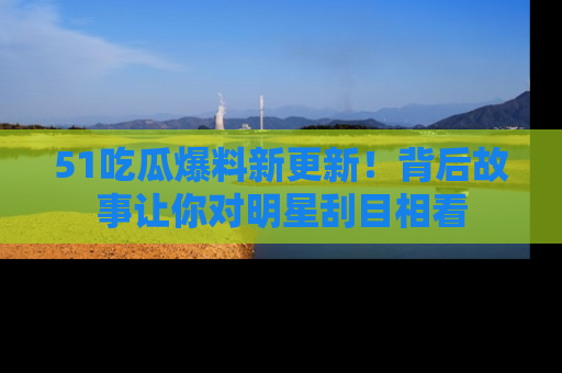 51吃瓜爆料新更新!背后故事让你对明星刮目相看